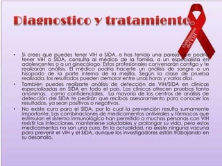 •   Si crees que puedes tener VIH o SIDA, o has tenido una pareja que podría
    tener VIH o SIDA, consulta al médico de la familia, a un especialista en
    adolescentes o a un ginecólogo. Estos profesionales conversarán contigo y te
    realizarán análisis. El médico podría hacerte un análisis de sangre o un
    hisopado de la parte interna de la mejilla. Según la clase de prueba
    realizada, los resultados pueden demorar entre unas horas y varios días.
•   También puedes realizarte análisis de detección de VIH/SIDA en clínicas
    especializadas en SIDA en todo el país. Las clínicas ofrecen pruebas tanto
    anónimas, como confidenciales. La mayoría de los centros de análisis de
    detección del SIDA te pedirán que recibas asesoramiento para conocer los
    resultados, ya sean positivos o negativos.
•   No existe cura para el SIDA, por lo cual la prevención resulta sumamente
    importante. Las combinaciones de medicamentos antivirales y fármacos que
    estimulan el sistema inmunológico han permitido a muchas personas con VIH
    resistir las infecciones, mantenerse saludables y prolongar su vida, pero estos
    medicamentos no son una cura. En la actualidad, no existe ninguna vacuna
    para prevenir el VIH y el SIDA, aunque los investigadores están trabajando en
    su desarrollo.
 
