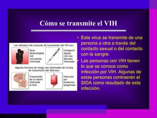 Cómo se transmite el VIH
• Este virus se transmite de una
persona a otra a través del
contacto sexual o del contacto
con la sangre.
• Las personas con VIH tienen
lo que se conoce como
infección por VIH. Algunas de
estas personas contraerán el
SIDA como resultado de esta
infección.
 