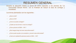 RESUMEN GENERAL
Durante la ejecución tratare la forma de cómo capacitar a los jóvenes de “La
Comunidad Sexual Activa”, con la finalidad de reducir la tasa de contagio y
mortalidad.
Los temas planteados son los siguientes :
•

¿Qué es sida?

•

¿Qué es VIH?

•

¿Como se puede contagiar?

•

¿Cuáles son las formas o vías de contagio?

•

¿Cómo prevenir el SIDA – VIH ?

•

¿Qué riesgos tengo de tener esta enfermedad?

•

¿Cómo puedo ayudar a la sociedad a prevenir esta enfermedad?

•

¿Cuál es la realidad Ecuatoriana sobre el SIDA – VIH?

 