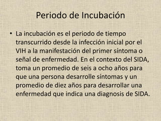 Periodo de Incubación
• La incubación es el periodo de tiempo
transcurrido desde la infección inicial por el
VIH a la manifestación del primer síntoma o
señal de enfermedad. En el contexto del SIDA,
toma un promedio de seis a ocho años para
que una persona desarrolle síntomas y un
promedio de diez años para desarrollar una
enfermedad que indica una diagnosis de SIDA.
 