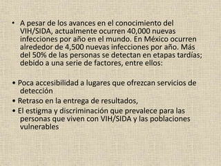 • A pesar de los avances en el conocimiento del
VIH/SIDA, actualmente ocurren 40,000 nuevas
infecciones por año en el mundo. En México ocurren
alrededor de 4,500 nuevas infecciones por año. Más
del 50% de las personas se detectan en etapas tardías;
debido a una serie de factores, entre ellos:
• Poca accesibilidad a lugares que ofrezcan servicios de
detección
• Retraso en la entrega de resultados,
• El estigma y discriminación que prevalece para las
personas que viven con VIH/SIDA y las poblaciones
vulnerables
 