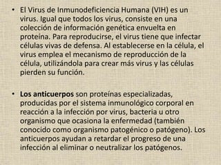 • El Virus de Inmunodeficiencia Humana (VIH) es un
virus. Igual que todos los virus, consiste en una
colección de información genética envuelta en
proteína. Para reproducirse, el virus tiene que infectar
células vivas de defensa. Al establecerse en la célula, el
virus emplea el mecanismo de reproducción de la
célula, utilizándola para crear más virus y las células
pierden su función.
• Los anticuerpos son proteínas especializadas,
producidas por el sistema inmunológico corporal en
reacción a la infección por virus, bacteria u otro
organismo que ocasiona la enfermedad (también
conocido como organismo patogénico o patógeno). Los
anticuerpos ayudan a retardar el progreso de una
infección al eliminar o neutralizar los patógenos.
 