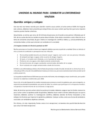 UNIENDO AL MUNDO PARA COMBATIR LA ENFERMEDAD
VIH/SIDA
Queridos amigos y colegas:
Una vez más nos hemos reunido para abordar nuestra causa común, la lucha contra el SIDA. A lo largo de
esta semana, debemos tener presente que compartimos una causa común que hoy más que nunca requiere
nuestros puntos fuertes colectivos.
Actualmente, se estima que cerca de 34 millones de personas en el mundo se encuentran infectadas por el
VIH, de las cuales dos tercios residen en países desarrollados. Estos datos convierten a esta infección en un
tema de constante actualidad, de gran interés en investigación científico-médica y, consecuentemente, de
constantes dudas y mitos que conviven con verdades en la sociedad.
¿Te imaginas viviendo en la flor de tu juventud con VIH?
Muchas personasenel mundono tienen que imaginarlo debidoa que esto es parte de surealidad. Cómo se detecta el
virus y cuánto ha cambiado la percepción de esta infección.
 Por no utilizar condón durante una relación sexual –vaginal, oral o anal- con una persona infectada.
 Al compartir jeringas o agujas entre usuarios de drogas ilegales .
 Al nacer, si la madre está infecta da, o en el período de lactancia .
 Pincharse con una aguja u otro objeto cortante contaminado.
 Por transfusiones de sangre o productos contaminados derivados de la sangre.
 Por el contacto con sangre contaminada a través de lesiones .
El SIDA es una enfermedadque afecta a 33,3 millones de personas entodo el mundo. Se trata de la última fase de la
infecciónpor VIH o virus de inmunodeficiencia humana yno tiene cura, por esoes esencialconocer cómoconvivir con él
y cómo prevenirlo.
La respuesta mundial frente al SIDA tiene que ser mucho másfuerte, más estratégica y mejor coordinada, para poder
alcanzar los objetivos establecidos para 2010.
Hoyen día, el mundo dispone de los medios necesarios para comenzar a revertir la epidemia, pero, para conseguirlo, se
requerirá una voluntad sinprecedentes por parte de todos los actores que participan en la respuesta mundial,
incluyendo el mantenimiento de los esfuerzos a largo plazo.
Antes de terminar quisiera volver sobrelos puntos principales:debemos asegurar que los fondos necesarios
para luchar contra la epidemia estén disponibles; debemos hacer rendir el dinero obtenido para los que lo
necesitan; debemos acelerar la investigación científica; debemos abordar de forma innovadora y más
enérgica los factores que impulsan la epidemia;y debemos trabajar unidos, como una alianza de verdaderos
asociados con verdaderos objetivos comunes.
Por último, y lo más importante, frente a esta crisis excepcional, no tenemos otra posibilidad de elección
que actuar de modo excepcional.
Muchas gracias Atentamente Johana Bernaola Pérez
 