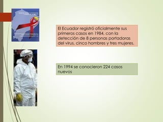 El Ecuador registró oficialmente sus
primeros casos en 1984, con la
detección de 8 personas portadoras
del virus, cinco hombres y tres mujeres.
En 1994 se conocieron 224 casos
nuevos
 