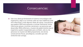Consecuencias:
 Este virus destruye lentamente el sistema inmunológico del
organismo y deja a sus víctimas cada vez más indefensas ante
otra infecciones y ante algunas clases de cáncer. Una persona
que padece SIDA está expuesta a contraer fácilmente ciertas
infecciones graves y tumores cancerosos. Las personas que
desarrollan SIDA enferman y mueren de padecimientos que el
organismo queda incapacitado para combatir, esto es, las
personas no mueren de SIDA propiamente, sino de las
consecuencias físicas, psicológicas y sociales que este
síndrome trae consigo.
 