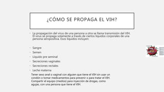 ¿CÓMO SE PROPAGA EL VIH?
• La propagación del virus de una persona a otra se llama transmisión del VIH.
El virus se propaga solamente a través de ciertos líquidos corporales de una
persona seropositiva. Esos líquidos incluyen:
• Sangre
• Semen
• Líquido pre seminal
• Secreciones vaginales
• Secreciones rectales
• Leche materna
Tener sexo anal o vaginal con alguien que tiene el VIH sin usar un
condón o tomar medicamentos para prevenir o para tratar el VIH.
Compartir el equipo (medios) para inyección de drogas, como
agujas, con una persona que tiene el VIH.
 