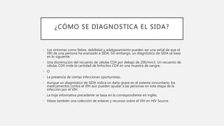 ¿CÓMO SE DIAGNOSTICA EL SIDA?
• Los síntomas como fiebre, debilidad y adelgazamiento pueden ser una señal de que el
VIH de una persona ha avanzado a SIDA. Sin embargo, un diagnóstico de SIDA se basa
en lo siguiente:
• Una disminución del recuento de células CD4 por debajo de 200/mm3. Un recuento de
células CD4 mide la cantidad de linfocitos CD4 en una muestra de sangre.
• O
• La presencia de ciertas infecciones oportunistas.
• Aunque un diagnóstico de SIDA indica un daño grave en el sistema inmunitario, los
medicamentos contra el VIH aún pueden ayudar a las personas en esta etapa de la
infección por el VIH.
• La hoja informativa precedente se basa en la correspondiente en inglés.
• Véase también una colección de enlaces y recursos sobre el VIH en HIV Source.
 
