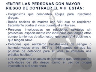 •ENTRE LAS PERSONAS CON MAYOR
RIESGO DE CONTRAER EL VIH ESTÁN:
Drogadictos
drogas.
que comparten agujas para inyectarse•
Bebés nacidos de madres con VIH que no recibieron•
tratamiento contra el virus durante el embarazo.
Personas involucradas en relaciones sexuales sin•
protección, especialmente con individuos que tengan otros
comportamientos de alto riesgo, que sean VIH positivos o
que tengan SIDA.
Personas que recibieron transfusiones de sangre o•
hemoderivados entre 1977 y 1985 (antes de que las
pruebas de detección para el virus se volvieran una
práctica habitual).
Los compañeros sexuales de
actividades de alto riesgo
inyectables o el sexo anal).
personas que participan en•
(como el uso de drogas
 