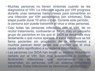 Muchas personas no tienen síntomas cuando se les•
diagnostica el VIH. La infección aguda por VIH progresa
durante unas semanas hasta meses para convertirse en
una infección por VIH asintomática (sin síntomas). Esta
etapa puede durar 10 años o más. Durante este período,
la persona aún puede transmitir el virus a otras personas.
Casi todas las personas infectadas con el VIH, de no•
recibir tratamiento, contraerán el
grupo de pacientes en los que el
SIDA. Hay un pequeño
SIDA se desarrolla muy
A estos individuos se loslentamente o que nunca aparece.
llama pacientes sin progresión de la enfermedad y
muchos parecen tener genes que impiden que el virus
cause daño significativo
Las personas con SIDA
a su sistema inmunitario.
han tenido su sistema inmunitario•
dañado por el VIH. Son muy
que
con
susceptibles a (contraer
fácilmente)
desarrollan
infecciones
en personas
normalmente no se
un sistema inmunitario
saludable. Estas infecciones se denominan oportunistas.
 