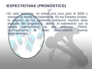 •EXPECTATIVAS (PRONÓSTICO)
• En este momento, no existe una cura para el SIDA y
siempre es mortal sin tratamiento. En los Estados Unidos,
la mayoría de los pacientes sobrevive muchos años
después
terapia
del diagnóstico, debido al tratamiento
actividad
con la
antirretroviral de
están
alta (TAAA).
nuevosContinuamente
medicamentos.
se desarrollando
 