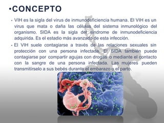 •CONCEPTO
• VIH es la sigla del virus de inmunodeficiencia humana. El VIH es un
virus que mata o daña las células del sistema inmunológico del
organismo. SIDA es la sigla del síndrome de inmunodeficiencia
adquirida. Es el estadio más avanzado de esta infección.
• El VIH suele contagiarse a través de las relaciones sexuales sin
protección con una persona infectada. El SIDA también puede
contagiarse por compartir agujas con drogas o mediante el contacto
con la sangre de una persona infectada. Las mujeres pueden
transmitírselo a sus bebés durante el embarazo o el parto.
 