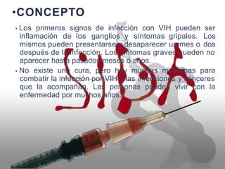 •CONCEPTO
• Los primeros signos de infección con VIH pueden ser
Los
dos
inflamación de los ganglios y síntomas gripales.
mismos pueden presentarse y desaparecer un mes o
después de la infección. Los síntomas graves pueden no
aparecer hasta pasados meses o años.
• No existe una cura, pero hay muchas medicinas para
combatir la infección por VIH y las infecciones y cánceres
que la acompañan. Las personas pueden vivir con la
enfermedad por muchos años.
 