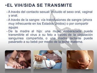 •EL VIH/SIDA SE TRANSMITE
• A través del contacto sexual: incluido el sexo oral, vaginal
y anal.
• A través de la sangre: vía transfusiones de sangre (ahora
muy infrecuente en los Estados Unidos) o por compartir
agujas
• De la madre al hijo: una mujer embarazada puede
transmitirle
sanguínea
pasárselo a
el virus a su feto a través de la circulación
compartida, o una madre lactante puede
su bebé por medio de la leche materna.
 