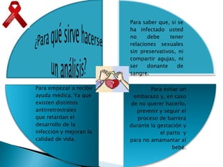 Para saber que, si se
ha infectado usted
no debe tener
relaciones sexuales
sin preservativos, ni
compartir agujas, ni
ser donante de
sangre.
Para evitar un
embarazo y, en caso
de no querer hacerlo,
prevenir y seguir el
proceso de barrera
durante la gestación y
el parto y
para no amamantar al
bebé.
Para empezar a recibir
ayuda médica. Ya que
existen distintos
antirretrovirales
que retardan el
desarrollo de la
infección y mejoran la
calidad de vida.
 