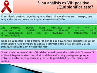 Si su análisis es VIH positivo...
¿Qué significa esto?
El resultado positivo significa que ha desarrollado el virus en su cuerpo, que
tenga el virus no quiere decir que desarrollara el SIDA.
Una persona puede estar infectada por el VIH y
conservar un estado saludable durante muchos años.
Lo fundamental para ello es RESPETAR el tratamiento que
le fuera indicado.
Debe de sugerirles a las persona/as con la que haya tenido contacto sexual sin
protección o haya compartido agujas o jeringas entre otras persona y usted
para que consulte a un medico del MSP
Si su pareja no tiene el virus VIH debe de realizarse el análisis cada 3 meses. Si
ambos integrantes viven con el virus deben cuidarse y protegerse, porque
volverse a infectar es perjudicial y tiene la posibilidad de enfermarse más
rápido.
 
