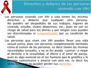 Las personas viviendo con VIH o sida tienen los mismos
derechos y deberes que cualquier otra persona.
No pueden ser despedidas de sus trabajos, lugares de
vivienda, estudio, clubes deportivos, etc., pues no son un
riesgo de salud para los demás y por ningún caso pueden
ser discriminadas ni estigmatizadas por su condición de
salud.
Las personas que viven con VIH pueden llevar una vida
sexual activa, pues son personas completamente normales
como el común de las personas, es decir tienen las mismas
necesidades sexuales, y no se les puede -castrar- o negar
el derecho a la sexualidad, al afecto y al amor de pareja,
pues es algo esencial en el ser humano que le gratifica y le
permite comunicarse y amarse con otro ser, es decir los
seres humanos no pueden perder sus derechos
 