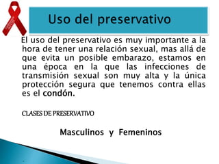 .
El uso del preservativo es muy importante a la
hora de tener una relación sexual, mas allá de
que evita un posible embarazo, estamos en
una época en la que las infecciones de
transmisión sexual son muy alta y la única
protección segura que tenemos contra ellas
es el condón.
CLASES DE PRESERVATIVO
Masculinos y Femeninos
 