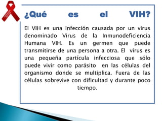 ¿Qué es el VIH?
El VIH es una infección causada por un virus
denominado Virus de la Inmunodeficiencia
Humana VIH. Es un germen que puede
transmitirse de una persona a otra. El virus es
una pequeña partícula infecciosa que sólo
puede vivir como parásito en las células del
organismo donde se multiplica. Fuera de las
células sobrevive con dificultad y durante poco
tiempo.
 