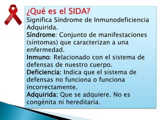 ¿Qué es el SIDA?
Significa Síndrome de Inmunodeficiencia
Adquirida.
Síndrome: Conjunto de manifestaciones
(síntomas) que caracterizan a una
enfermedad.
Inmuno: Relacionado con el sistema de
defensas de nuestro cuerpo.
Deficiencia: Indica que el sistema de
defensas no funciona o funciona
incorrectamente.
Adquirida: Que se adquiere. No es
congénita ni hereditaria.
 