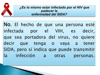 ¿Es lo mismo estar infectado por el HIV que
padecer la
enfermedad del SIDA?
No. El hecho de que una persona esté
infectada por el VIH, es decir,
que sea portadora del virus, no quiere
decir que tenga o vaya a tener
SIDA, pero sí indica que puede transmitir
la infección a otras personas.
 