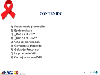 CONTENIDO
1) Programa de prevención
2) Epidemiología
3) ¿Qué es el VIH?
4) ¿Qué es el SIDA?
5) Vías de Transmisión
6) Como no se transmite
7) Guías de Prevención
8) La prueba de VIH
9) Consejos sobre el VIH
 