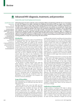 e540 www.thelancet.com/hiv Vol 6 August 2019
Review
Introduction
Substantial progress has been made in the identification
of individuals with HIV and starting them on anti­
retroviral therapy (ART): 21·7 million of the estimated
36·9 million people living with HIV worldwide are now on
treatment.1
The number of AIDS-related deaths in 2017
was the lowest ever in the 21st century and the incidence
of HIV infections has been decreasing.1
However, these
seemingly promising statistics obscure the full story. The
estimated 21·7 million individuals starting ART includes
those who are lost to follow-up and who are double
counted when they return to care. Furthermore, CD4
count at ART initiation has now plateaued, suggesting
that progress towards earlier HIV diagnosis has effectively
stalled.2
Updates and future directions in preventing,
diagnosing, and treating advanced HIV and associated
co-infections are the focus of this Review.
In this Review, we define advanced HIV using the
WHO definition,3
which for adults, adolescents, and
children older than age 5 years, is a CD4 cell count less
than 200 cells per µL or a WHO clinical stage III or IV
event.4
Any child younger than age 5 years with HIV is
considered to have advanced HIV disease. Individuals
presenting to care with a CD4 count of less than 350 cells
per µL or presenting with an AIDS-defining illness
(regardless of CD4 count) are considered to have late
presentation of HIV, according to the European Late
Presenter Consensus definition.5
Scope of the problem
Two broad groups of individuals present with advanced
HIV: individuals who are ART-naive and those who are
ART-experienced.
ART-naive patients have never had ART and have
advanced disease at the time of initial HIV diagnosis.
Several studies have identified risk factors for these
individuals, including male gender, older than age
50 years, heterosexual, and a migrant.6–14
These risk
factors emphasise groups not traditionally considered to
be at high risk of acquiring HIV. Consequently, countries
should initiate or strengthen HIV screening programmes
for all individuals, and encourage health-care providers
to offer provider-initiated counselling and testing without
bias towards perceived risk. The poor linkage between
inpatient and outpatient care in low-income and middle-
income countries also needs to be highlighted. Many
individuals who are aware of their HIV status and are
admitted to hospital are never linked to outpatient care.
This can result in large proportions of late presenters
with prior interactions with the health system for whom
HIV diagnosis was either missed or not linked to
outpatient care.15
A renewed emphasis on better linkage
from inpatient to outpatient care is necessary to identify
HIV infection at earlier stages, when outcomes are more
favourable.
A new but alarming trend noted in countries that rolled
out ART early is that higher proportions of individuals
with advanced disease are ART-experienced compared
with those who are ART-naive. In one study in South
Africa, the ART-experienced group went from being 14·3%
with CD4 counts less than 50 cells per µL in 2008 to 56·7%
in 2017. Similarly, high proportions of ART-experienced
individuals were noted in studies among inpatients in
the Democratic Republic of the Congo and Kenya.16
This
finding suggests that successful scale-up of ART initiation
has not been followed by sustained retention and
adherence. The most widely used ART regimens for first-
line patients feature non-nucleoside reverse transcriptase
inhibitors (NNRTIs), which are susceptible to resistance
during periods of poor adherence. Patients with poor
adherence and receiving less robust NNRTI-based ART
can be expected to progress to advanced disease, especially
in settings where monitoring for treatment failure is not
available or routinely done, which is all too common in
low-resource settings.
Implications of advanced HIV
A high incidence of advanced HIV leads to adverse
effects for patients and health systems. Compared with
people with less advanced disease, individuals who start
ART at low CD4 counts have a high risk of mortality,
which is related to their poor immunological status when
ART is initiated.17
Given that these patients tend to
be sicker and often admitted to hospital, the fact that
Advanced HIV: diagnosis, treatment, and prevention
Sandeep Prabhu, Joseph I Harwell, Nagalingeswaran Kumarasamy
Substantial progress has been made this century in bringing millions of people living with HIV into care, but progress
for early HIV diagnosis has stalled. Individuals first diagnosed with advanced HIV have higher rates of mortality
than those diagnosed at an earlier stage even after starting antiretroviral therapy (ART), resulting in substantial costs
to health systems. Diagnosis of these individuals is hindered because many patients are asymptomatic, despite being
severely immunosuppressed. Baseline CD4 counts and screening for opportunistic infections, such as tuberculosis
and cryptococcus, is crucial because of the high mortality associated with these co-infections. Individuals with
advanced HIV should have rapid ART initiation (except when found to have symptoms, signs, or a diagnosis of
cryptococcal meningitis) and those in treatment failure should switch treatment. Overcoming barriers to testing and
adherence through the development of differentiated care models and providing psychosocial support will be key in
reaching populations at high risk of presenting with advanced HIV.
Lancet HIV 2019; 6: e540–51
Published Online
July 5, 2019
http://dx.doi.org/10.1016/
S2352-3018(19)30189-4
University of California,
San Diego School of Medicine,
La Jolla, CA, USA (S Prabhu MD);
Clinton Health Access
Initiative, Boston, MA, USA
(J I Harwell MD); and Chennai
Antiviral Research and
Treatment Clinical Research
Site,Voluntary Health Services,
Chennai, India
(N Kumarasamy PhD)
Correspondenceto:
DrNagalingeswaranKumarasamy,
ChennaiAntiviral Research and
TreatmentClinical Research Site,
Voluntary Health Services,
Chennai 600113, India
kumarasamyn@gmail.com
 