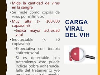 •Mide la cantidad de virus
en la sangre
•Se mide como copias de
virus por milímetro
•Muy alta (> 100,000
copias/ml)
–Indica mayor actividad
viral
•Indetectable (< 50
copias/ml)
–Expectativa con terapia
antirretroviral
–Si es detectable con
tratamiento, esto puede
indicar pobre adherencia,
falla del tratamiento y/o
CARGA
VIRAL
DEL VIH
 
