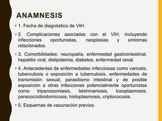 ANAMNESIS
• 1. Fecha de diagnóstico de VIH.
• 2. Complicaciones asociadas con el VIH, incluyendo
infecciones oportunistas, neoplasias y síntomas
relacionados.
• 3. Comorbilidades: neuropatía, enfermedad gastrointestinal,
hepatitis viral, dislipidemia, diabetes, enfermedad renal.
• 4. Antecedentes de enfermedades infecciosas como varicela,
tuberculosis o exposición a tuberculosis, enfermedades de
transmisión sexual, parasitismo intestinal y de posible
exposición a otras infecciones potencialmente oportunistas
como tripanosomiasis, leishmaniosis, toxoplasmosis,
paracoccidioidomicosis, histoplasmosis, criptococosis.
• 5. Esquemas de vacunación previos.
 