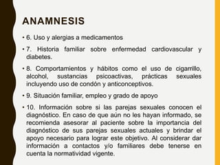 ANAMNESIS
• 6. Uso y alergias a medicamentos
• 7. Historia familiar sobre enfermedad cardiovascular y
diabetes.
• 8. Comportamientos y hábitos como el uso de cigarrillo,
alcohol, sustancias psicoactivas, prácticas sexuales
incluyendo uso de condón y anticonceptivos.
• 9. Situación familiar, empleo y grado de apoyo
• 10. Información sobre si las parejas sexuales conocen el
diagnóstico. En caso de que aún no les hayan informado, se
recomienda asesorar al paciente sobre la importancia del
diagnóstico de sus parejas sexuales actuales y brindar el
apoyo necesario para lograr este objetivo. Al considerar dar
información a contactos y/o familiares debe tenerse en
cuenta la normatividad vigente.
 