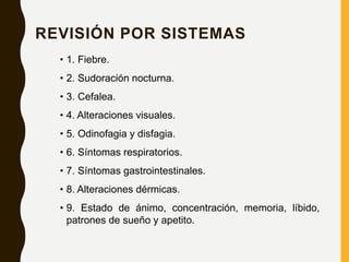 REVISIÓN POR SISTEMAS
• 1. Fiebre.
• 2. Sudoración nocturna.
• 3. Cefalea.
• 4. Alteraciones visuales.
• 5. Odinofagia y disfagia.
• 6. Síntomas respiratorios.
• 7. Síntomas gastrointestinales.
• 8. Alteraciones dérmicas.
• 9. Estado de ánimo, concentración, memoria, líbido,
patrones de sueño y apetito.
 