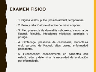 EXAMEN FÍSICO
• 1. Signos vitales: pulso, presión arterial, temperatura.
• 2. Peso y talla: Calcule el índice de masa corporal.
• 3. Piel: presencia de dermatitis seborréica, sarcoma de
Kaposi, foliculitis, infecciones micóticas, psoriasis y
prúrigo.
• 4. Orofaringe: presencia de candidiasis, leucoplasia
oral, sarcoma de Kaposi, aftas orales, enfermedad
periodontal.
• 5. Fundoscopia: especialmente en pacientes con
estadio sida, y determinar la necesidad de evaluación
por oftalmología.
 