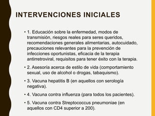 INTERVENCIONES INICIALES
• 1. Educación sobre la enfermedad, modos de
transmisión, riesgos reales para seres queridos,
recomendaciones generales alimentarias, autocuidado,
precauciones relevantes para la prevención de
infecciones oportunistas, eficacia de la terapia
antirretroviral, requisitos para tener éxito con la terapia.
• 2. Asesoría acerca de estilo de vida (comportamiento
sexual, uso de alcohol o drogas, tabaquismo).
• 3. Vacuna hepatitis B (en aquellos con serología
negativa).
• 4. Vacuna contra influenza (para todos los pacientes).
• 5. Vacuna contra Streptococcus pneumoniae (en
aquellos con CD4 superior a 200).
 