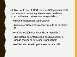 • 3. Recuento de LT CD4 mayor >500 células/mm3
y cualquiera de las siguientes enfermedades
concomitantes o situaciones especiales:
• a) Coinfección por tuberculosis
• b) Coinfección crónica con virus de la hepatitis
B
• c) Coinfección con virus de la hepatitis C
• d) Historia de enfermedad cardiovascular o
riesgo mayor al 20% por Framingham
• e) Historia de nefropatía asociada a VIH
 