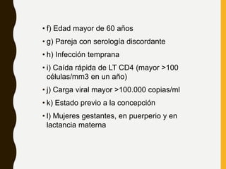 • f) Edad mayor de 60 años
• g) Pareja con serología discordante
• h) Infección temprana
• i) Caída rápida de LT CD4 (mayor >100
células/mm3 en un año)
• j) Carga viral mayor >100.000 copias/ml
• k) Estado previo a la concepción
• l) Mujeres gestantes, en puerperio y en
lactancia materna
 