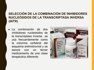 SELECCIÓN DE LA COMBINACIÓN DE INHIBIDORES
NUCLEÓSIDOS DE LA TRANSCRIPTASA INVERSA
(INTR)
 La combinación de dos
inhibidores nucleósidos de
la transcriptasa inversa se
usa frecuentemente como
la columna vertebral del
esquema antirretroviral y se
asocia con un tercer
medicamento de una clase
terapéutica diferente:
 