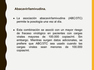 Abacavir/lamivudina.
 La asociación abacavir/lamivudina (ABC/3TC)
permite la posología una vez al día.
 Esta combinación se asoció con un mayor riesgo
de fracaso virológico en pacientes con cargas
virales mayores de 100.000 copias/ml. Sin
embargo. Mientras surgen datos adicionales, se
prefiere que ABC/3TC sea usado cuando las
cargas virales sean menores de 100.000
copias/ml.
 