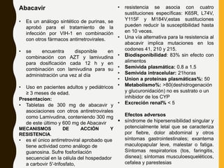 Abacavir
• Es un análogo sintético de purinas, se
aprobó para el tratamiento de la
infección por VIH-1 en combinación
con otros fármacos antirretrovirales.
• se encuentra disponible en
combinación con AZT y lamivudina
para dosificación cada 12 h y en
combinación con lamivudina para su
administración una vez al día
• Uso en pacientes adultos y pediátricos
≥ 3 meses de edad.
Presentacion:
• Tabletas de 300 mg de abacavir y
asociaciones con otros antiretrovirales
como Lamivudina, conteniendo 300 mg
de este último y 600 mg de Abacavir
MECANISMOS DE ACCIÓN Y
RESISTENCIA.
• es el único antirretroviral aprobado que
tiene actividad como análogo de
guanosina. Sufre fosforilación
secuencial en la célula del hospedador
a carbovir 5′-trifosfato,
• resistencia se asocia con cuatro
sustituciones específicas: K65R, L74V,
Y115F y M184V,estas sustituciones
pueden reducir la susceptibilidad hasta
en 10 veces.
• Una vía alternativa para la resistencia al
abacavir implica mutaciones en los
codones 41, 210 y 215.
• Biodisponibilidad: 83% sin efecto con
alimentos
• Semivida plasmática: 0.8 a 1.5
• Semivida intracelular: 21horas
• Union a proteínas plasmáticas%: 50
• Metabolismo%: >80(deshidrogenación
y glucuronidación) no es sustrato o un
inhibidor de los CYP
• Excreción renal% < 5
Efectos adversos
 síndrome de hipersensibilidad singular y
potencialmente letal que se caracteriza
por fiebre, dolor abdominal y otros
síntomas gastrointestinales; exantema
maculopapular leve, malestar o fatiga.
Síntomas respiratorios (tos, faringitis,
disnea); síntomas musculoesqueléticos,
cefalea y parestesias
 