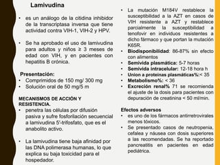 Lamivudina
• es un análogo de la citidina inhibidor
de la transcriptasa inversa que tiene
actividad contra VIH-1, VIH-2 y HPV.
• Se ha aprobado el uso de lamivudina
para adultos y niños ≥ 3 meses de
edad con VIH, y en pacientes con
hepatitis B crónica.
Presentación:
• Comprimidos de 150 mg/ 300 mg
• Solución oral de 50 mg/5 m
MECANISMOS DE ACCIÓN Y
RESISTENCIA.
• penetra las células por difusión
pasiva y sufre fosforilación secuencial
a lamivudina 5′-trifosfato, que es el
anabolito activo.
• La lamivudina tiene baja afinidad por
las DNA polimerasa humanas, lo que
explica su baja toxicidad para el
hospedador.
• La mutación M184V restablece la
susceptibilidad a la AZT en casos de
VIH resistente a AZT y restablece
parcialmente la susceptibilidad a
tenofovir en individuos resistentes a
dicho fármaco y que portan la mutación
K65R.
• Biodisponibilidad: 86-87% sin efecto
con alimentos
• Semivida plasmática: 5-7 horas
• Semivida intracelular: 12-18 hora h
• Union a proteínas plasmáticas%:< 35
• Metabolismo%: < 36
• Excreción renal% 71 se recomienda
el ajuste de la dosis para pacientes con
depuración de creatinina < 50 ml/min.
Efectos adversos
• es uno de los fármacos antirretrovirales
menos tóxicos.
• Se presentado casos de neutropenia,
cefalea y náusea con dosis superiores
a las recomendadas. Se ha reportado
pancreatitis en pacientes en edad
pediátrica.
 
