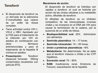 Tenofovir
 El disoproxilo de tenofovir es
un derivado de la adenosina
5′-monofosfato que carece
de un anillo de ribosa
completo.
 Tiene actividad contra VIH-1,
VIH-2 y HBV. Aprobado por
la FDA para el tratamiento de
la infección por VIH en
adultos en combinación con
otros fármacos
antirretrovirales y para el
tratamiento de la hepatitis B
crónica en adultos.
 Presentación: Tenofovir
disoproxil fumarato 300mg
comprimidos recubiertos con
película EFG.
Mecanismo de acción.
El disoproxilo de tenofovir se hidroliza con
rapidez a tenofovir, el cual se fosforila por
acción de las cinasa celulares a su metabolito
activo, difosfato de tenofovir.
El difosfato de tenofovir es un inhibidor
competitivo de las transcriptasas inversas
virales y se incorpora en el DNA del VIH para
causar la terminación de la cadena, por la
ausencia de un anillo de ribosa.
 Biodisponibilidad oral: 25% Administrar
con alimentos.
 Semivida plasmática: 14 – 17 horas.
 Semivida intracelular: 10 – 50 horas.
 Unión a proteínas plasmáticas: <8%
 Metabolismo: No determinado. No se sabe
que el tenofovir induzca o inhiba a los CYP
hepáticos.
 Excreción renal: 70 – 80%
 RAM: Insuficiencia renal, Síndrome de
Fanconi, exacerbación de la hepatitis
 