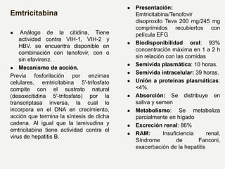 Emtricitabina
 Análogo de la citidina, Tiene
actividad contra VIH-1, VIH-2 y
HBV. se encuentra disponible en
combinación con tenofovir, con o
sin efavirenz.
 Mecanismo de acción.
Previa fosforilación por enzimas
celulares, emtricitabina 5′-trifosfato
compite con el sustrato natural
(desoxicitidina 5′-trifosfato) por la
transcriptasa inversa, la cual lo
incorpora en el DNA en crecimiento,
acción que termina la síntesis de dicha
cadena. Al igual que la lamivudina y
emtricitabina tiene actividad contra el
virus de hepatitis B.
 Presentación:
Emtricitabina/Tenofovir
disoproxilo Teva 200 mg/245 mg
comprimidos recubiertos con
película EFG
 Biodisponibilidad oral: 93%
concentración máxima en 1 a 2 h
sin relación con las comidas
 Semivida plasmática: 10 horas.
 Semivida intracelular: 39 horas.
 Unión a proteínas plasmáticas:
<4%.
 Absorción: Se distribuye en
saliva y semen
 Metabolismo: Se metaboliza
parcialmente en hígado
 Excreción renal: 86%
 RAM: Insuficiencia renal,
Síndrome de Fanconi,
exacerbación de la hepatitis
 