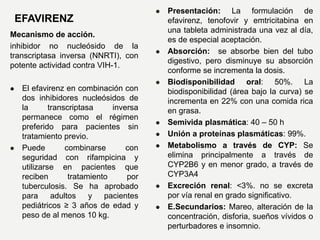 EFAVIRENZ
Mecanismo de acción.
inhibidor no nucleósido de la
transcriptasa inversa (NNRTI), con
potente actividad contra VIH-1.
 El efavirenz en combinación con
dos inhibidores nucleósidos de
la transcriptasa inversa
permanece como el régimen
preferido para pacientes sin
tratamiento previo.
 Puede combinarse con
seguridad con rifampicina y
utilizarse en pacientes que
reciben tratamiento por
tuberculosis. Se ha aprobado
para adultos y pacientes
pediátricos ≥ 3 años de edad y
peso de al menos 10 kg.
 Presentación: La formulación de
efavirenz, tenofovir y emtricitabina en
una tableta administrada una vez al día,
es de especial aceptación.
 Absorción: se absorbe bien del tubo
digestivo, pero disminuye su absorción
conforme se incrementa la dosis.
 Biodisponibilidad oral: 50%. La
biodisponibilidad (área bajo la curva) se
incrementa en 22% con una comida rica
en grasa.
 Semivida plasmática: 40 – 50 h
 Unión a proteínas plasmáticas: 99%.
 Metabolismo a través de CYP: Se
elimina principalmente a través de
CYP2B6 y en menor grado, a través de
CYP3A4
 Excreción renal: <3%. no se excreta
por vía renal en grado significativo.
 E.Secundarios: Mareo, alteración de la
concentración, disforia, sueños vívidos o
perturbadores e insomnio.
 