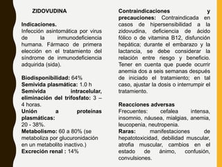 ZIDOVUDINA
Indicaciones.
Infección asintomática por virus
de la inmunodeficiencia
humana. Fármaco de primera
elección en el tratamiento del
síndrome de inmunodeficiencia
adquirida (sida).
Biodisponibilidad: 64%
Semivida plasmática: 1.0 h
Semivida intracelular,
eliminación del trifosfato: 3 –
4 horas.
Unión a proteínas
plasmáticas:
20 - 38%.
Metabolismo: 60 a 80% (se
metaboliza por glucuronidación
en un metabolito inactivo.)
Excreción renal : 14%
Contraindicaciones y
precauciones: Contraindicada en
casos de hipersensibilidad a la
zidovudina, deficiencia de ácido
fólico o de vitamina B12, disfunción
hepática; durante el embarazo y la
lactancia, se debe considerar la
relación entre riesgo y beneficio.
Tener en cuenta que puede ocurrir
anemia dos a seis semanas después
de iniciado el tratamiento; en tal
caso, ajustar la dosis o interrumpir el
tratamiento.
Reacciones adversas
Frecuentes: cefalea intensa,
insomnio, náusea, mialgias, anemia,
leucopenia, neutropenia.
Raras: manifestaciones de
hepatotoxicidad, debilidad muscular,
atrofia muscular, cambios en el
estado de ánimo, confusión,
convulsiones.
 