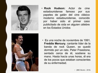 • Rock Hudson: Actor de cine
estadounidense famoso por sus
papeles de galán del cine clásico
moderno estadounidense, conocido
por haber sido el primer caso
publicitado de sida en alguien célebre
en los Estados Unidos
• Es una noche de noviembre de 1991.
Freddie Mercury, cantante líder de la
banda de rock Queen, se quedó
dormido por un rato. Peter Freestone,
sentado cerca de él, sostiene su
mano. Hasta hacía unas horas, él era
de los pocos que estaban conscientes
de su enfermedad.
• (BBC Mundo – 2016)
 