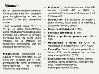 Ritonavir
Es un peptidomimético inhibidor
de la proteasa de VIH diseñado
para complementar el eje de
simetría C2 del sitio enzimático
activo.
Tiene actividad contra VIH-1 y
VIH-2. Se utiliza principalmente
como modificador farmacocinético
(inhibidor de CYP3A4).El fármaco
se utiliza rara vez como único
inhibidor de la proteasa en
regímenes combinados por su
toxicidad gastrointestinal.
Indicaciones: Tratamiento de
adultos y niños (mayores de un
mes) con infección por el VIH,
principalmente como potenciador
farmacocinético de otros
inhibidores de proteasa.
 Absorción: su absorción es aceptable
aunque variable (60 a 80%), su
concentración máxima se alcanza en 2 a 4
h (en ayuno).
 Distribución: Se distribuye en suero y
tejido linfático, cruza poco a la placenta y
al sistema nervioso central.
 Biodisponibilidad oral: >60%.
 Semivida plasmática: 3 - 5 h
 Unión a proteínas plasmáticas: 98 -
99%.
 Metabolismo a través de CYP: se
metaboliza en hígado vía CYP3A4 y 2D6
 Excresión: Se excreta principalmente en
heces (86%), no se excreta por vía renal
en grado significativo (3,5%)
 E.Secundarios: náusea, vómito, diarrea,
anorexia, cólico abdominal, mal sabor de
boca, hipercolesterolemia,
hipertrigliceridemia, astenia.
 