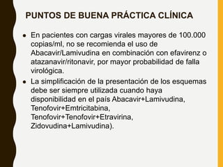 PUNTOS DE BUENA PRÁCTICA CLÍNICA
 En pacientes con cargas virales mayores de 100.000
copias/ml, no se recomienda el uso de
Abacavir/Lamivudina en combinación con efavirenz o
atazanavir/ritonavir, por mayor probabilidad de falla
virológica.
 La simplificación de la presentación de los esquemas
debe ser siempre utilizada cuando haya
disponibilidad en el país Abacavir+Lamivudina,
Tenofovir+Emtricitabina,
Tenofovir+Tenofovir+Etravirina,
Zidovudina+Lamivudina).
 