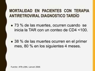 MORTALIDAD EN PACIENTES CON TERAPIA
ANTIRETROVIRAL DIAGNOSTICO TARDÍO
 73 % de las muertes, ocurren cuando se
inicia la TAR con un conteo de CD4 <100.
 38 % de las muertes ocurren en el primer
mes, 80 % en los siguientes 4 meses.
Fuente: ATR-LINK, Lancet 2006
 
