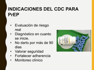 • Evaluación de riesgo
real
• Diagnóstico en cuanto
se inicie.
• No darlo por más de 90
dias
• Valorar seguridad
• Fortalecer adherencia
• Monitoreo clínico
INDICACIONES DEL CDC PARA
PrEP
 