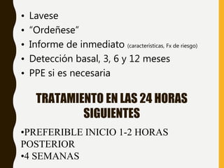 TRATAMIENTO EN LAS 24 HORAS
SIGUIENTES
• Lavese
• “Ordeñese”
• Informe de inmediato (características, Fx de riesgo)
• Detección basal, 3, 6 y 12 meses
• PPE si es necesaria
•PREFERIBLE INICIO 1-2 HORAS
POSTERIOR
•4 SEMANAS
 