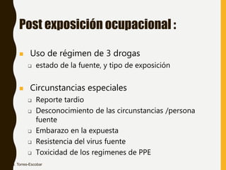 Post exposición ocupacional :
 Uso de régimen de 3 drogas
 estado de la fuente, y tipo de exposición
 Circunstancias especiales
 Reporte tardio
 Desconocimiento de las circunstancias /persona
fuente
 Embarazo en la expuesta
 Resistencia del virus fuente
 Toxicidad de los regimenes de PPE
Dra. Torres-Escobar
 