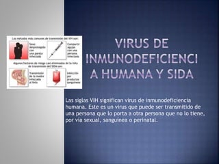 Las siglas VIH significan virus de inmunodeficiencia
humana. Este es un virus que puede ser transmitido de
una persona que lo porta a otra persona que no lo tiene,
por vía sexual, sanguínea o perinatal.